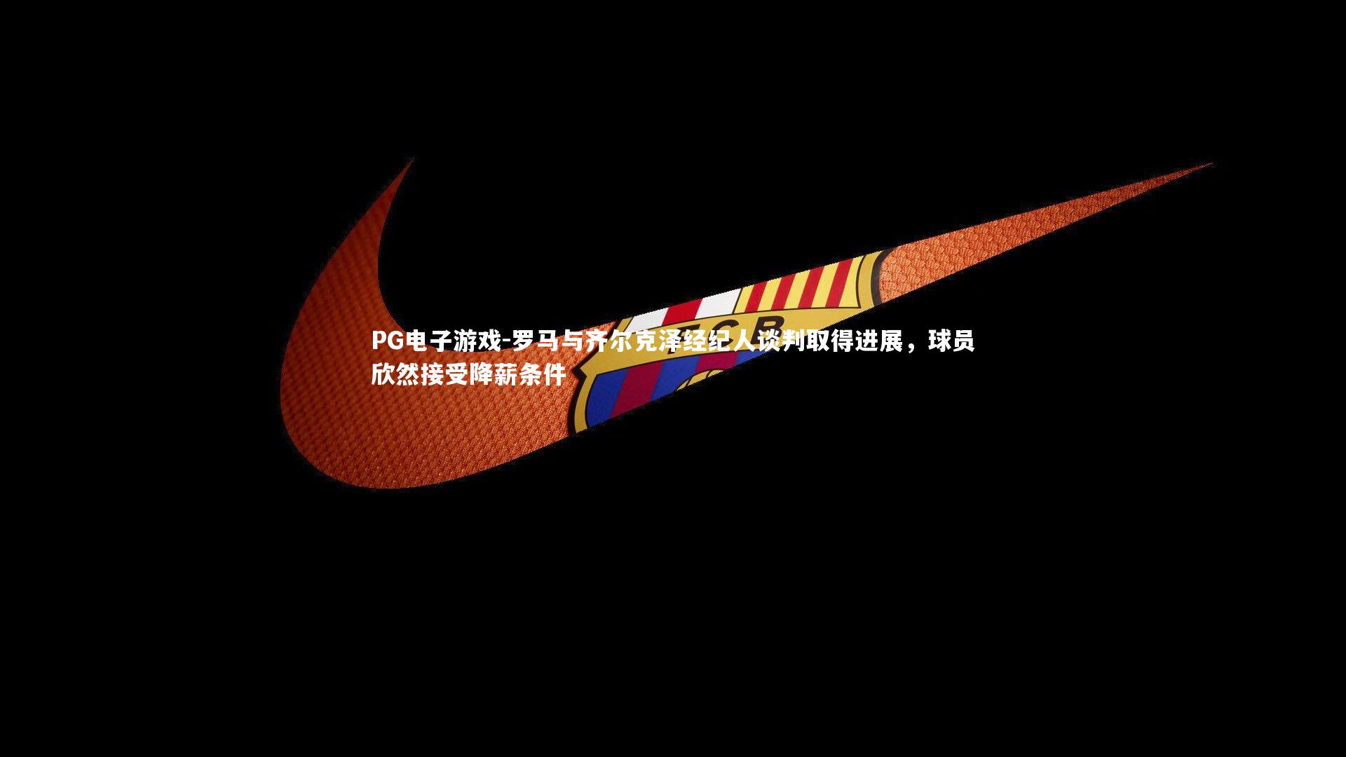 罗马与齐尔克泽经纪人谈判取得进展,球员欣然接受降薪条件